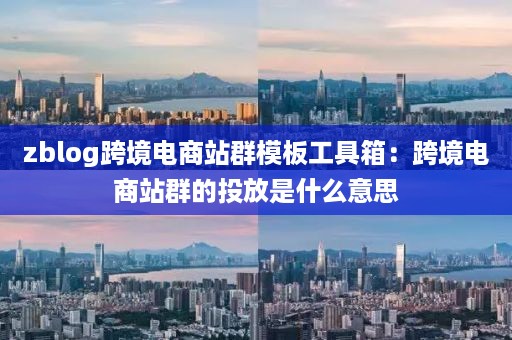 zblog跨境电商站群模板工具箱：跨境电商站群的投放是什么意思