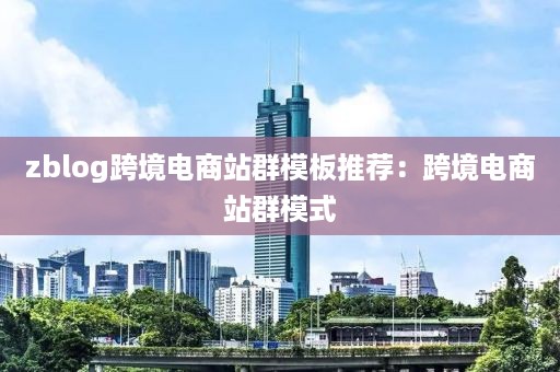 zblog跨境电商站群模板推荐：跨境电商站群模式